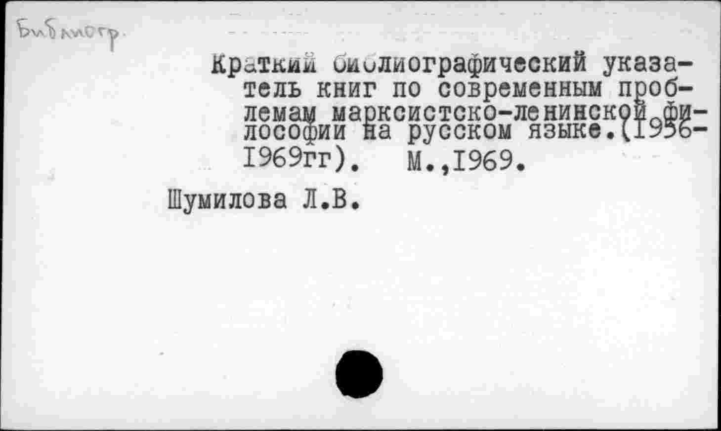 ﻿Б\л5) ь>лс
Краткий библиографический указатель книг по современным проблемам марксистско-ленинскоипфи-лософии на русском языке.[1956-1969гг).	М.,1969.
Шумилова Л.В.